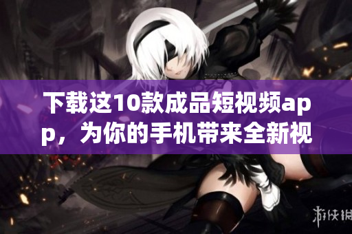 下载这10款成品短视频app，为你的手机带来全新视频体验