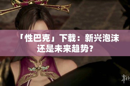 「性巴克」下载：新兴泡沫还是未来趋势？
