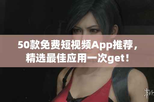 50款免费短视频App推荐，精选最佳应用一次get！