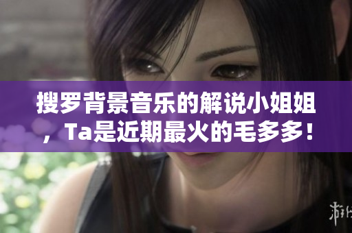 搜罗背景音乐的解说小姐姐，Ta是近期最火的毛多多！
