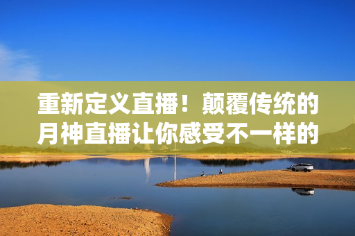 重新定义直播！颠覆传统的月神直播让你感受不一样的视听盛宴