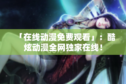 「在线动漫免费观看」：酷炫动漫全网独家在线！