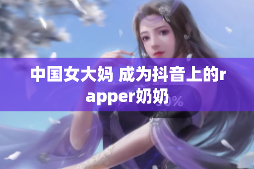 中国女大妈 成为抖音上的rapper奶奶