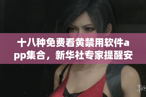 十八种免费看黄禁用软件app集合，新华社专家提醒安全问题