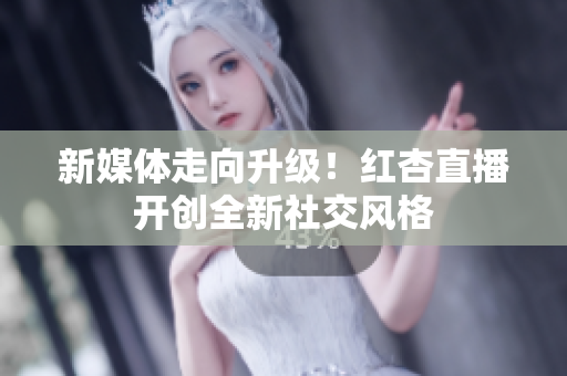 新媒体走向升级！红杏直播开创全新社交风格