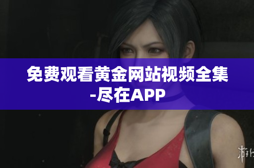 免费观看黄金网站视频全集-尽在APP