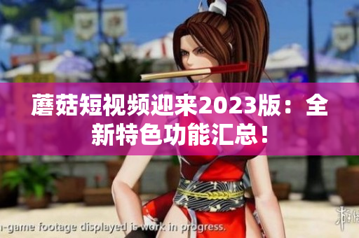 蘑菇短视频迎来2023版：全新特色功能汇总！