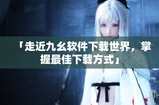 「走近九幺软件下载世界，掌握最佳下载方式」