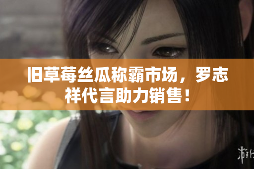 旧草莓丝瓜称霸市场，罗志祥代言助力销售！