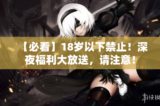 【必看】18岁以下禁止！深夜福利大放送，请注意！