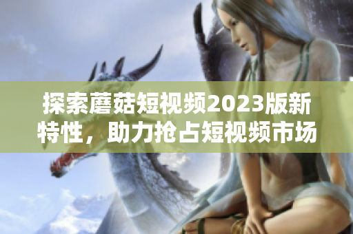 探索蘑菇短视频2023版新特性，助力抢占短视频市场！