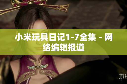小米玩具日记1-7全集 - 网络编辑报道