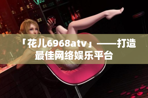 「花儿6968atv」——打造最佳网络娱乐平台