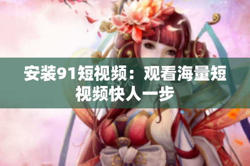 安装91短视频：观看海量短视频快人一步
