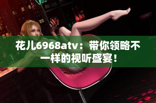 花儿6968atv：带你领略不一样的视听盛宴！