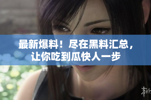 最新爆料！尽在黑料汇总，让你吃到瓜快人一步