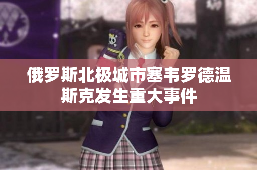 俄罗斯北极城市塞韦罗德温斯克发生重大事件