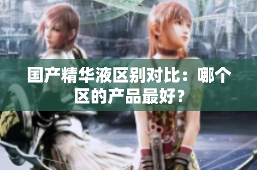 国产精华液区别对比：哪个区的产品最好？
