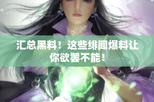 汇总黑料！这些绯闻爆料让你欲罢不能！
