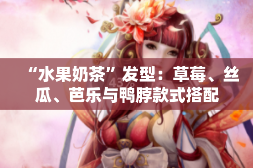 “水果奶茶”发型：草莓、丝瓜、芭乐与鸭脖款式搭配