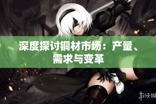 深度探讨铜材市场：产量、需求与变革