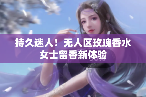 持久迷人！无人区玫瑰香水女士留香新体验