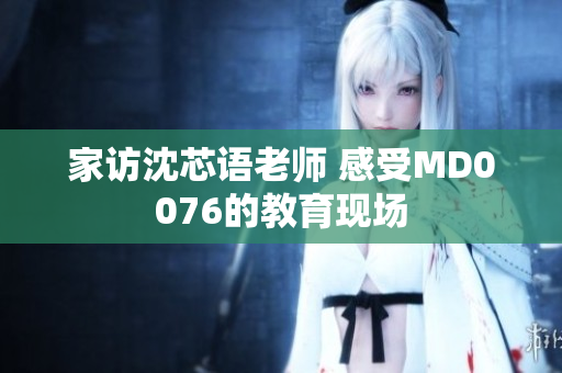 家访沈芯语老师 感受MD0076的教育现场