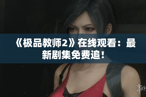 《极品教师2》在线观看：最新剧集免费追！
