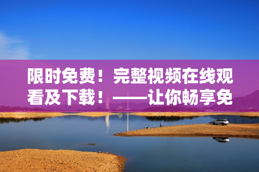限时免费！完整视频在线观看及下载！——让你畅享免费视频体验