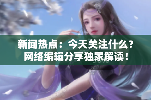 新闻热点：今天关注什么？网络编辑分享独家解读！