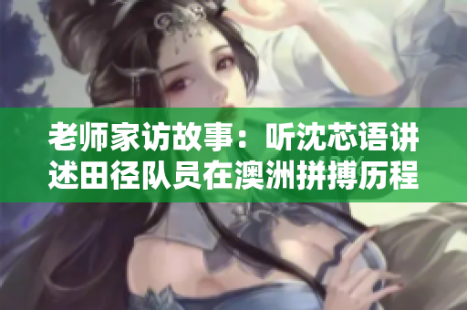 老师家访故事：听沈芯语讲述田径队员在澳洲拼搏历程