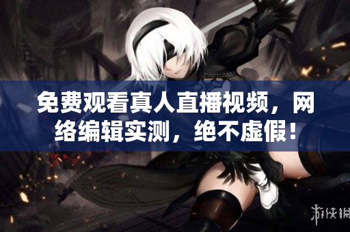 免费观看真人直播视频，网络编辑实测，绝不虚假！