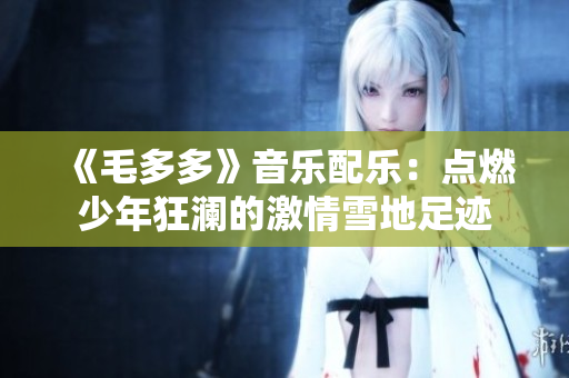 《毛多多》音乐配乐：点燃少年狂澜的激情雪地足迹