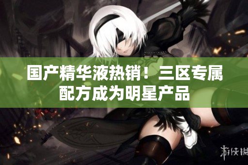 国产精华液热销！三区专属配方成为明星产品