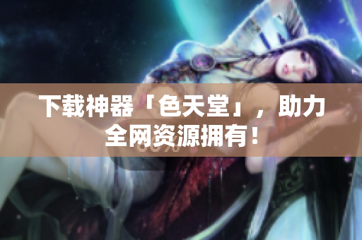 下载神器「色天堂」，助力全网资源拥有！
