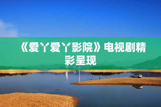 《爱丫爱丫影院》电视剧精彩呈现