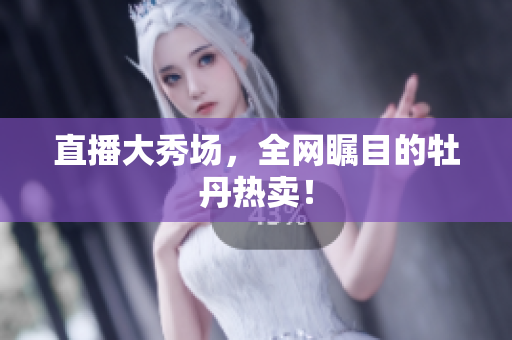 直播大秀场，全网瞩目的牡丹热卖！