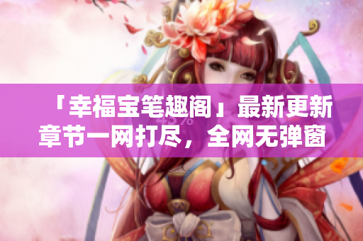 「幸福宝笔趣阁」最新更新章节一网打尽，全网无弹窗！