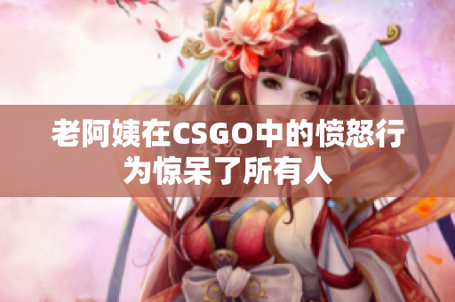 老阿姨在CSGO中的愤怒行为惊呆了所有人