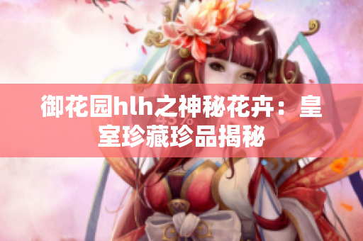 御花园hlh之神秘花卉：皇室珍藏珍品揭秘