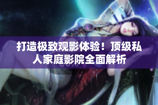 打造极致观影体验！顶级私人家庭影院全面解析