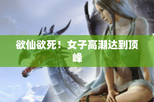 欲仙欲死！女子高潮达到顶峰