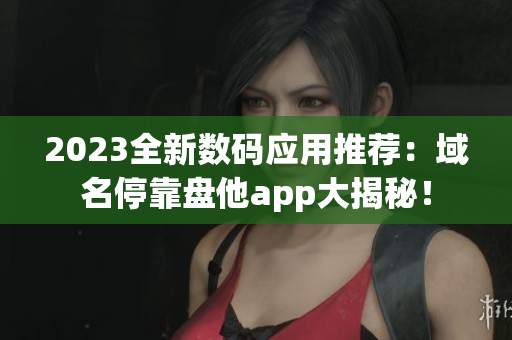 2023全新数码应用推荐：域名停靠盘他app大揭秘！