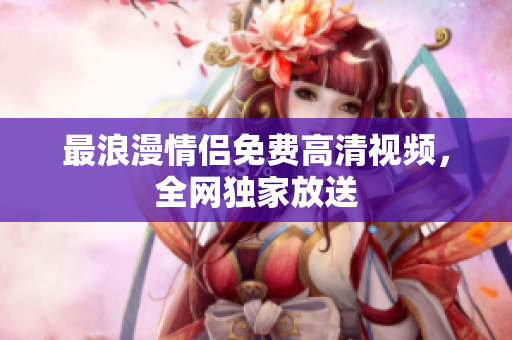 最浪漫情侣免费高清视频，全网独家放送