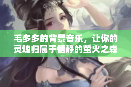 毛多多的背景音乐，让你的灵魂归属于恬静的萤火之森