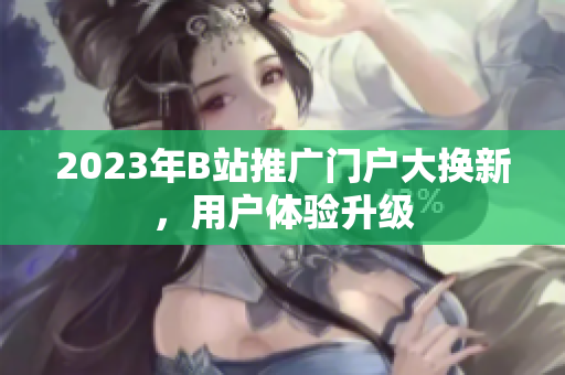 2023年B站推广门户大换新，用户体验升级