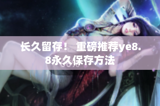长久留存！ 重磅推荐ye8.8永久保存方法