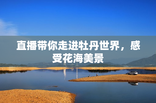 直播带你走进牡丹世界，感受花海美景