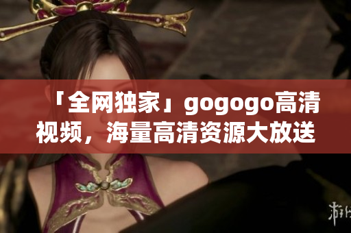 「全网独家」gogogo高清视频，海量高清资源大放送！