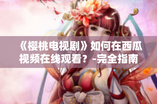 《樱桃电视剧》如何在西瓜视频在线观看？-完全指南